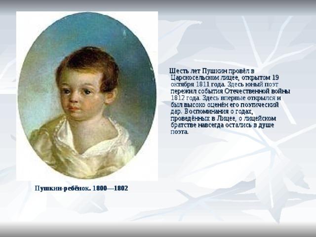  Шесть лет Пушкин провёл в Царскосельском лицее, открытом 19 октября 1811 года. Здесь юный поэт пережил события Отечественной войны 1812 года. Здесь впервые открылся и был высоко оценён его поэтический дар. Воспоминания о годах, проведённых в Лицее, о лицейском братстве навсегда остались в душе поэта. Пушкин-ребёнок. 1800—1802  