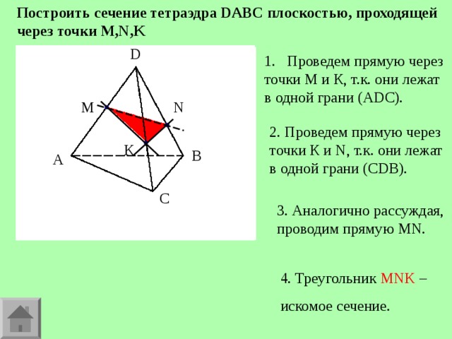 Построить сечение тетраэдра DABC плоскостью, проходящей через точки M , N , K D D Проведем прямую через точки М и К, т.к. они лежат в одной грани (А DC ). M N 2. Проведем прямую через точки К и N , т.к. они лежат в одной грани (С DB ). K B A B A C C 3. Аналогично рассуждая, проводим прямую MN . 4. Треугольник MNK – искомое сечение. 