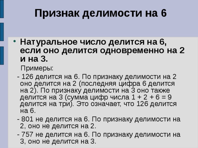 Признак делимости на 6   Натуральное число делится на 6, если оно делится одновременно на 2 и на 3.   Примеры:  - 126 делится на 6. По признаку делимости на 2 оно делится на 2 (последняя цифра 6 делится на 2). По признаку делимости на 3 оно также делится на 3 (сумма цифр числа 1 + 2 + 6 = 9 делится на три). Это означает, что 126 делится на 6.  - 801 не делится на 6. По признаку делимости на 2, оно не делится на 2.  - 757 не делится на 6. По признаку делимости на 3, оно не делится на 3. 