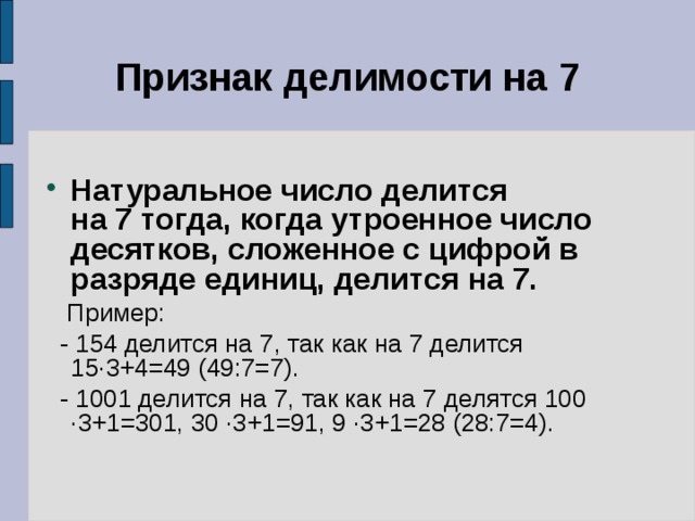 Признак делимости на 7 Натуральное число делится на 7 тогда, когда утроенное число десятков, сложенное с цифрой в разряде единиц, делится на 7.  Пример:  - 154 делится на 7, так как на 7 делится 15 ·3+4=49 (49:7=7).  - 1001 делится на 7, так как на 7 делятся 100 ·3+1=301, 30 ·3+1=91, 9 ·3+1=28 (28:7=4). 