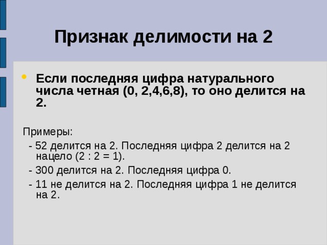 Признак делимости на 2 Если последняя цифра натурального числа четная (0, 2,4,6,8), то оно делится на 2.  Примеры:  - 52 делится на 2. Последняя цифра 2 делится на 2 нацело (2 : 2 = 1).  - 300 делится на 2. Последняя цифра 0.  - 11 не делится на 2. Последняя цифра 1 не делится на 2. 