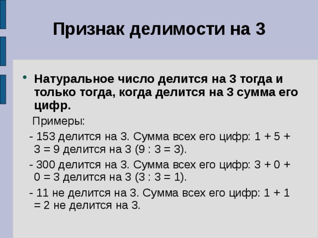 Признак делимости на 3   Натуральное число делится на 3 тогда и только тогда, когда делится на 3 сумма его цифр.  Примеры:  - 153 делится на 3. Сумма всех его цифр: 1 + 5 + 3 = 9 делится на 3 (9 : 3 = 3).  - 300 делится на 3. Сумма всех его цифр: 3 + 0 + 0 = 3 делится на 3 (3 : 3 = 1).  - 11 не делится на 3. Сумма всех его цифр: 1 + 1 = 2 не делится на 3. 