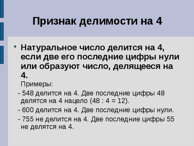 Признак делимости на 4 Натуральное число делится на 4, если две его последние цифры нули или образуют число, делящееся на 4.  Примеры:  - 548 делится на 4. Две последние цифры 48 делятся на 4 нацело (48 : 4 = 12).  - 600 делится на 4. Две последние цифры нули.  - 755 не делится на 4. Две последние цифры 55 не делятся на 4. 