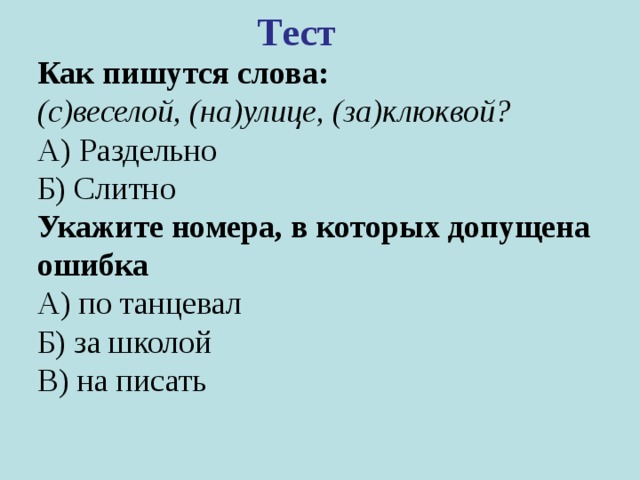 Тест  Как пишутся слова: (с)веселой, (на)улице, (за)клюквой? А) Раздельно Б) Слитно Укажите номера, в которых допущена ошибка А) по танцевал Б) за школой В) на писать 