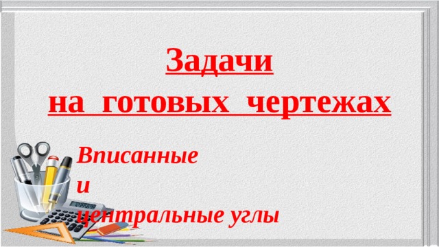 Задачи  на готовых чертежах Вписанные и центральные углы  