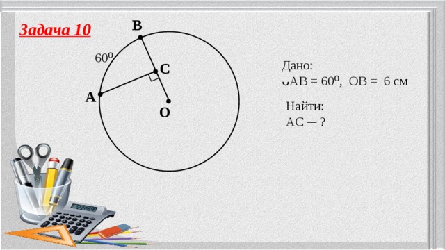 B Задача 10 60⁰ Дано: ᴗAB = 60⁰, OB = 6 см  C A Найти: AC ─ ? O 
