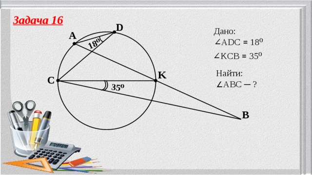 18⁰ 35⁰ Задача 16 D Дано: ∠ ADC ꓿ 18⁰ A ∠ KCB ꓿ 35⁰ Найти: ∠ ABC ─ ? K C B 