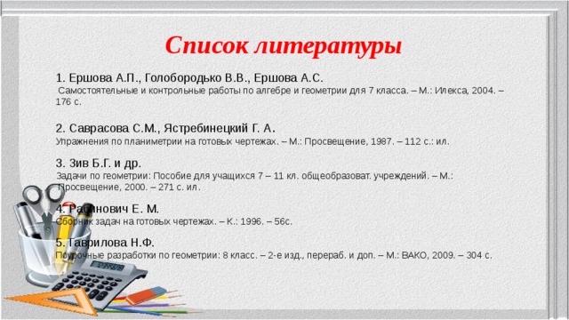 Список литературы  1. Ершова А.П., Голобородько В.В., Ершова А.С.  Самостоятельные и контрольные работы по алгебре и геометрии для 7 класса. – М.: Илекса, 2004. – 176 с. 2. Саврасова С.М., Ястребинецкий Г. А . Упражнения по планиметрии на готовых чертежах. – М.: Просвещение, 1987. – 112 с.: ил. 3. Зив Б.Г. и др. Задачи по геометрии: Пособие для учащихся 7 – 11 кл. общеобразоват. учреждений. – М.:  Просвещение, 2000. – 271 с. ил. 4. Рабинович Е. М. Сборник задач на готовых чертежах. – К.: 1996. – 56с. 5. Гаврилова Н.Ф. Поурочные разработки по геометрии: 8 класс. – 2-е изд., перераб. и доп. – М.: ВАКО, 2009. – 304 с. 