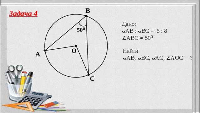 B Задача 4 Дано: ᴗAB :  ᴗBC = 5 : 8  ∠ ABC ꓿ 50⁰ 50⁰ O Найти: ᴗAB,  ᴗBC,  ᴗAC, ∠ AOC ─ ? A C 5 