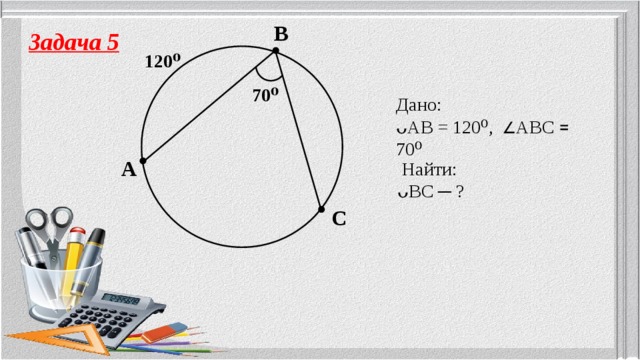 B Задача 5 120⁰ 70⁰ Дано: ᴗAB = 120⁰,  ∠ ABC ꓿ 70⁰ A  Найти: ᴗBC ─ ? C 