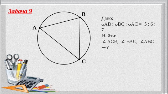 Задача 9 B Дано: ᴗAB : ᴗBC : ᴗAC = 5 : 6 : 7 A Найти: ∠ ACB, ∠ BAC, ∠ABC ─ ? C 