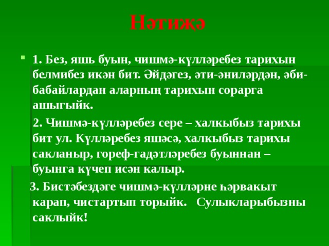 Нәтиҗә   1. Без, яшь буын, чишмә-күлләребез тарихын белмибез икән бит. Әйдәгез, әти-әниләрдән, әби-бабайлардан аларның тарихын сорарга ашыгыйк.  2. Чишмә-күлләребез сере – халкыбыз тарихы бит ул. Күлләребез яшәсә, халкыбыз тарихы сакланыр, гореф-гадәтләребез буыннан – буынга күчеп исән калыр.  3. Бистәбездәге чишмә-күлләрне һәрвакыт карап, чистартып торыйк. Сулыкларыбызны саклыйк!   