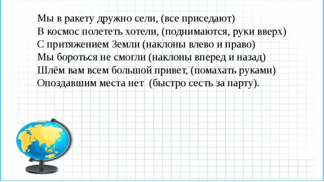 Мы в ракету дружно сели, (все приседают) В космос полететь хотели, (поднимаются, руки вверх) С притяжением Земли (наклоны влево и право) Мы бороться не смогли (наклоны вперед и назад) Шлём вам всем большой привет, (помахать руками) Опоздавшим места нет (быстро сесть за парту). 