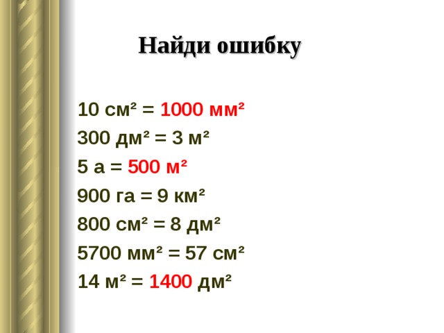 Найди ошибку 10 см² = 1000 мм² 300 дм² = 3 м² 5 а = 500 м² 900 га = 9 км² 800 см² = 8 дм² 5700 мм² = 57 см² 14 м² = 1400 дм² 
