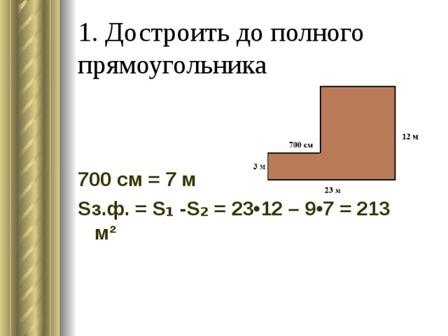 1. Достроить до полного прямоугольника 700 см = 7 м S з.ф. = S ₁ - S ₂ = 23•12 – 9•7 = 213 м² 