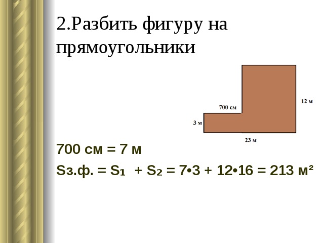 2.Разбить фигуру на прямоугольники 700 см = 7 м S з.ф. = S ₁ + S ₂ = 7•3 + 12•16 = 213 м² 