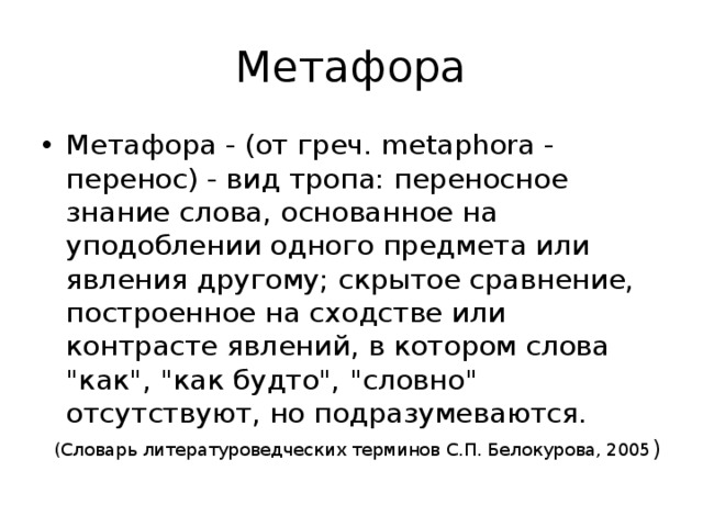 Метафора Метафора - (от греч. metaphora - перенос) - вид тропа: переносное знание слова, основанное на уподоблении одного предмета или явления другому; скрытое сравнение, построенное на сходстве или контрасте явлений, в котором слова 