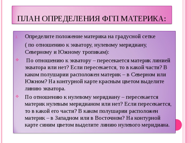 ПЛАН ОПРЕДЕЛЕНИЯ  ФГП МАТЕРИКА: Определите положение материка на градусной сетке  ( по отношению к экватору, нулевому меридиану, Северному и Южному тропикам):  По отношению к экватору – пересекается материк линией экватора или нет? Если пересекается, то в какой части? В каком полушарии расположен материк – в Северном или Южном? На контурной карте красным цветом выделите линию экватора. По отношению к нулевому меридиану – пересекается материк нулевым меридианом или нет? Если пересекается, то в какой его части? В каком полушарии расположен материк – в Западном или в Восточном? На контурной карте синим цветом выделите линию нулевого меридиана.  