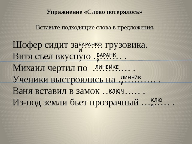 Упражнение «Слово потерялось»  Вставьте подходящие слова в предложения. Шофер сидит за ……. грузовика. Витя съел вкусную ……… . Михаил чертил по ………… . Ученики выстроились на ………… . Ваня вставил в замок ………… . Из-под земли бьет прозрачный ……… . БАРАНКОЙ БАРАНКУ ЛИНЕЙКЕ ЛИНЕЙКУ КЛЮЧ КЛЮЧ 