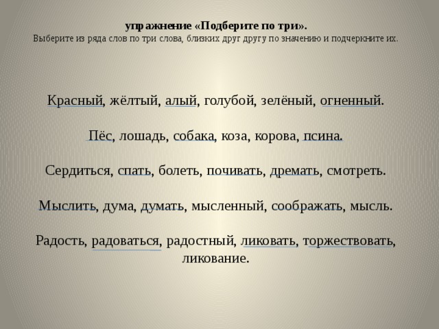 упражнение «Подберите по три». Выберите из ряда слов по три слова, близких друг другу по значению и подчеркните их. Красный, жёлтый, алый, голубой, зелёный, огненный. Пёс, лошадь, собака, коза, корова, псина. Сердиться, спать, болеть, почивать, дремать, смотреть. Мыслить, дума, думать, мысленный, соображать, мысль. Радость, радоваться, радостный, ликовать, торжествовать, ликование. 