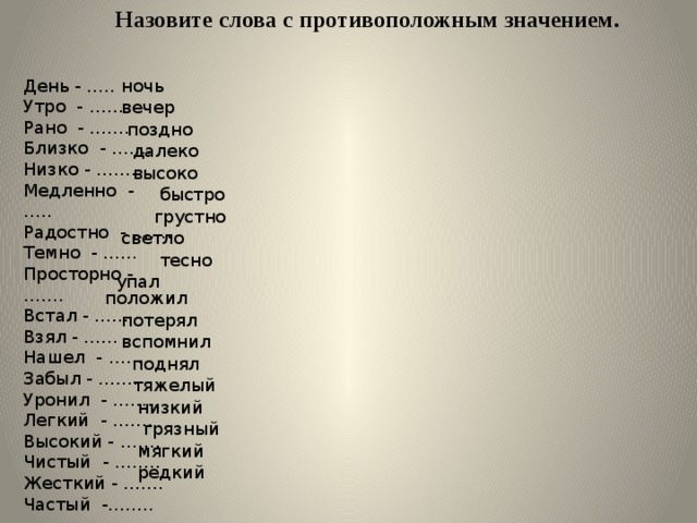 Назовите слова с противоположным значением. ночь День - ….. Утро - …… Рано - ……. Близко - ……. Низко - …….. Медленно - ….. Радостно - ……. Темно - …… Просторно - ……. Встал - …… Взял - …… Нашел - …… Забыл - ……. Уронил - ……. Легкий - ……. Высокий - ……. Чистый - …….. Жесткий - ……. Частый -…….. вечер поздно далеко высоко быстро грустно светло тесно упал положил потерял вспомнил поднял тяжелый низкий грязный мягкий редкий 