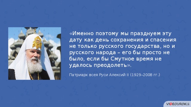 «Именно поэтому мы празднуем эту дату как день сохранения и спасения не только русского государства, но и русского народа – его бы просто не было, если бы Смутное время не удалось преодолеть». Патриарх всея Руси Алексий II (1929–2008 гг.) 