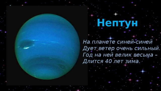 Нептун На планете синей-синей Дует ветер очень сильный. Год на ней велик весьма – Длится 40 лет зима. Нептун – самая медленная планета. То есть она движется вокруг Солнца с самой маленькой скоростью. И ещё на ней самый длинный год (в 164 раза длиннее земного). Кроме того, это самая ветреная планета в Солнечной системе. Там дуют самые сильные ветры. Это небесное тело было названо в честь римского бога морей Нептуна, так как имеет синий цвет. У планеты 14 спутников.  