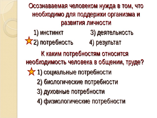 Осознаваемая человеком нужда в том, что необходимо для поддержки организма и развития личности 1) инстинкт 3) деятельность 2) потребность 4) результат К каким потребностям относится необходимость человека в общении, труде? 1) социальные потребности 2) биологические потребности 3) духовные потребности 4) физиологические потребности 