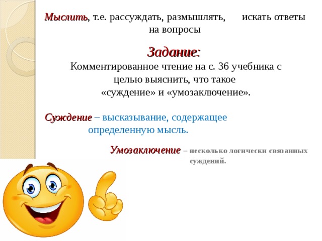 Мыслить , т.е. рассуждать, размышлять, искать ответы на вопросы Задание: Комментированное чтение на с. 36 учебника с целью выяснить, что такое «суждение» и «умозаключение».   Суждение  – высказывание, содержащее определенную мысль. Умозаключение – несколько логически связанных суждений. 