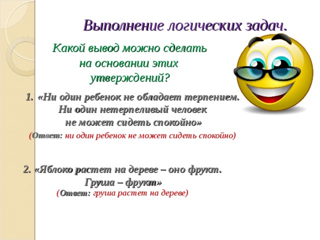 Выполнение логических задач.  Какой вывод можно сделать на основании этих утверждений?   «Ни один ребенок не обладает терпением. Ни один нетерпеливый человек не может сидеть спокойно»  ( Ответ: ни один ребенок не может сидеть спокойно)   2. «Яблоко растет на дереве – оно фрукт.  Груша – фрукт» ( Ответ: груша растет на дереве)   