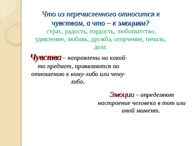 Что из перечисленного относится к чувствам, а что – к эмоциям?   страх, радость, гордость, любопытство, удивление, любовь, дружба, огорчение, печаль, долг.   Чувства  – направлены на какой-то предмет, проявляются по отношению к кому-либо или чему-либо. Эмоции  – определяют настроение человека в тот или иной момент. 