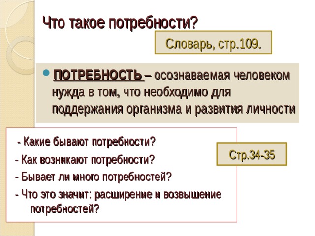 Что такое потребности?   Словарь, стр.109. ПОТРЕБНОСТЬ – осознаваемая человеком нужда в том, что необходимо для поддержания организма и развития личности  - Какие бывают потребности?  - Как возникают потребности?  - Бывает ли много потребностей?  - Что это значит: расширение и возвышение потребностей? Стр.34-35 