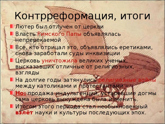 Контрреформация, итоги Лютер был отлучен от церкви Власть Римского Папы объявлялась непререкаемой Все, кто отрицал это, объявлялись еретиками, снова заработали суды инквизиции Церковь уничтожила великих ученых, высказавших отличные от религиозных, взгляды На долгие годы затянулись религиозные войны между католиками и протестантами – Но: продажа индульгенций, устаревшие догмы сама церковь вынуждена была изменить. Итогом этого периода стал необыкновенный взлёт науки и культуры последующих эпох. 