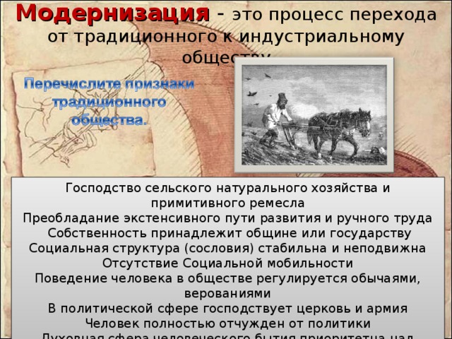 Модернизация - это процесс перехода от традиционного к индустриальному обществу   Господство сельского натурального хозяйства и примитивного ремесла Преобладание экстенсивного пути развития и ручного труда  Собственность принадлежит общине или государству Социальная структура (сословия) стабильна и неподвижна Отсутствие Социальной мобильности Поведение человека в обществе регулируется обычаями, верованиями В политической сфере господствует церковь и армия Человек полностью отчужден от политики Духовная сфера человеческого бытия приоритетна над экономической 