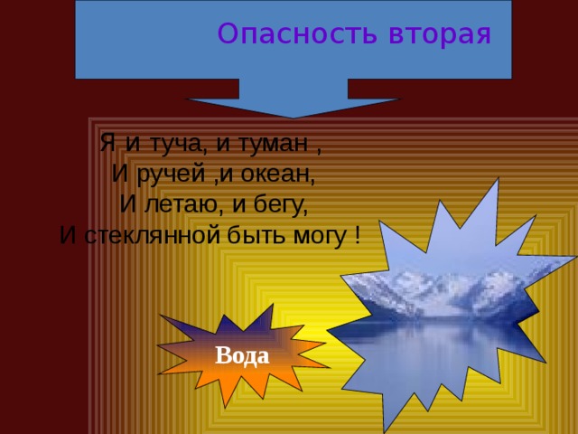 Опасность вторая Я и туча, и туман ,  И ручей ,и океан, И летаю, и бегу, И стеклянной быть могу ! Вода 