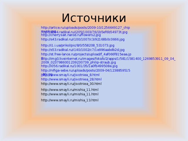Источники http://artice.ru/uploads/posts/2009-10/1256649127_chipmunk.jpg http://s004.radikal.ru/i205/1003/76/1b5ef6b54973t.jpg http://cherrysait.narod.ru/flowers2.jpg http://s43.radikal.ru/i100/1007/c3/92168b0c0666.jpg http://i1.i.ua/prikol/pic/8/0/558208_531073.jpg http://s53.radikal.ru/i140/1002/c7/1e996aabdb2d.jpg http://st.free-lance.ru/projects/upload/f_4af066f815eaa.jpg http://img0.liveinternet.ru/images/foto/b/2/apps/1/581/1581400_1269853911_09_04_2009_0237986001239230739_philip-straub.jpg http://i056.radikal.ru/1001/35/1a0fb499508e.jpg http://nifiga-sebe.ru/uploads/posts/2009-04/1238859515_80.jpg http://www.smayli.ru/jivotniea_8.html http://www.smayli.ru/jivotniea_28.html http://www.smayli.ru/jivotniea_30.html http://www.smayli.ru/mishia_11.html http://www.smayli.ru/mishia_11.html http://www.smayli.ru/mishia_13.html