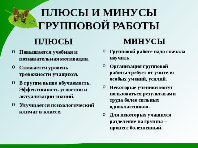 ПЛЮСЫ И МИНУСЫ ГРУППОВОЙ РАБОТЫ ПЛЮСЫ МИНУСЫ Повышается учебная и познавательная мотивация. Снижается уровень тревожности учащихся. В группе выше обучаемость. Эффективность усвоения и актуализации знаний. Улучшается психологический климат в классе. Групповой работе надо сначала научить. Организация групповой работы требует от учителя особых умений, усилий. Некоторые ученики могут пользоваться результатами труда более сильных одноклассников. Для некоторых учащихся разделение на группы – процесс болезненный. 