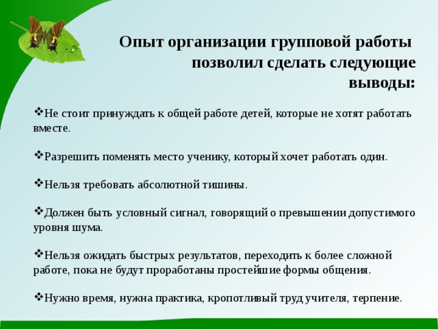  Опыт организации групповой работы позволил сделать следующие выводы: Не стоит принуждать к общей работе детей, которые не хотят работать вместе. Разрешить поменять место ученику, который хочет работать один. Нельзя требовать абсолютной тишины. Должен быть условный сигнал, говорящий о превышении допустимого уровня шума. Нельзя ожидать быстрых результатов, переходить к более сложной работе, пока не будут проработаны простейшие формы общения. Нужно время, нужна практика, кропотливый труд учителя, терпение. 