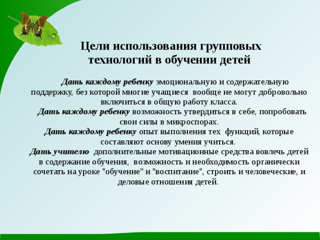  Цели использования групповых технологий в обучении детей     Дать каждому ребенку эмоциональную и содержательную поддержку, без которой многие учащиеся вообще не могут добровольно включиться в общую работу класса.   Дать каждому ребенку возможность утвердиться в себе, попробовать свои силы в микроспорах.  Дать каждому ребенку опыт выполнения тех функций, которые составляют основу умения учиться.  Дать учителю дополнительные мотивационные средства вовлечь детей в содержание обучения, возможность и необходимость органически сочетать на уроке ''обучение'' и ''воспитание'', строить и человеческие, и деловые отношения детей.   