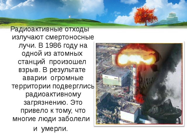 Радиоактивные отходы излучают смертоносные лучи. В 1986 году на одной из атомных станций произошел взрыв. В результате аварии огромные территории подверглись радиоактивному загрязнению. Это привело к тому, что многие люди заболели  и умерли. 