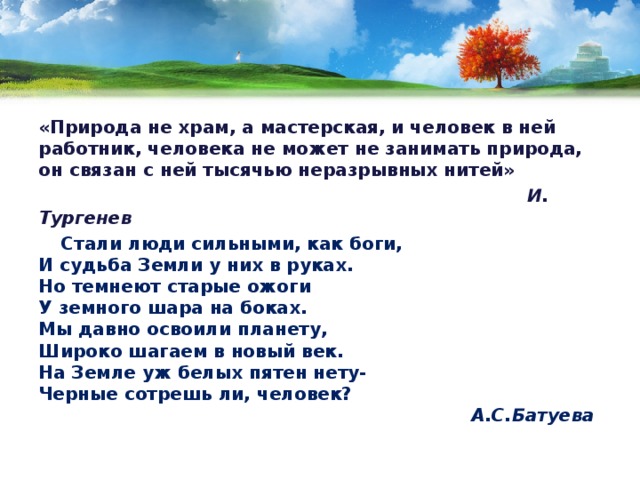 «Природа не храм, а мастерская, и человек в ней работник, человека не может не занимать природа, он связан с ней тысячью неразрывных нитей»  И. Тургенев  Стали люди сильными, как боги,  И судьба Земли у них в руках.  Но темнеют старые ожоги  У земного шара на боках.  Мы давно освоили планету,  Широко шагаем в новый век.  На Земле уж белых пятен нету-  Черные сотрешь ли, человек?   А.С.Батуева   