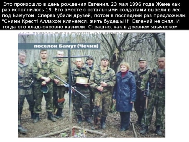  Это произошло в день рождения Евгения. 23 мая 1996 года Жене как раз исполнилось 19. Его вместе с остальными солдатами вывели в лес под Бамутом. Сперва убили друзей, потом в последний раз предложили: 