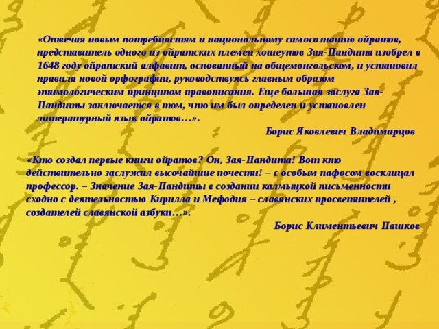 «Отвечая новым потребностям и национальному самосознанию ойратов, представитель одного из ойратских племен хошеутов Зая-Пандита изобрел в 1648 году ойратский алфавит, основанный на общемонгольском, и установил правила новой орфографии, руководствуясь главным образом этимологическим принципом правописания. Еще большая заслуга Зая-Пандиты заключается в том, что им был определен и установлен литературный язык ойратов…». Борис Яковлевич Владимирцов «Кто создал первые книги ойратов? Он, Зая-Пандита! Вот кто действительно заслужил высочайшие почести! – с особым пафосом восклицал профессор. – Значение Зая-Пандиты в создании калмыцкой письменности сходно с деятельностью Кирилла и Мефодия – славянских просветителей , создателей славянской азбуки…». Борис Климентьевич Пашков 