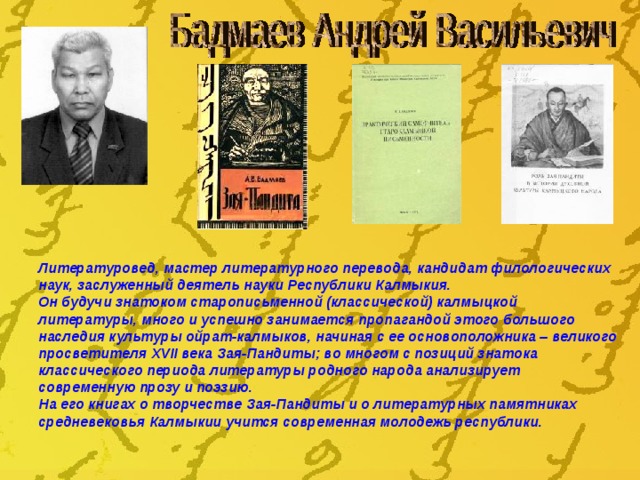 Литературовед, мастер литературного перевода, кандидат филологических наук, заслуженный деятель науки Республики Калмыкия. Он будучи знатоком старописьменной (классической) калмыцкой литературы, много и успешно занимается пропагандой этого большого наследия культуры ойрат-калмыков, начиная с ее основоположника – великого просветителя ХVII века Зая-Пандиты; во многом с позиций знатока классического периода литературы родного народа анализирует современную прозу и поэзию. На его книгах о творчестве Зая-Пандиты и о литературных памятниках средневековья Калмыкии учится современная молодежь республики. 