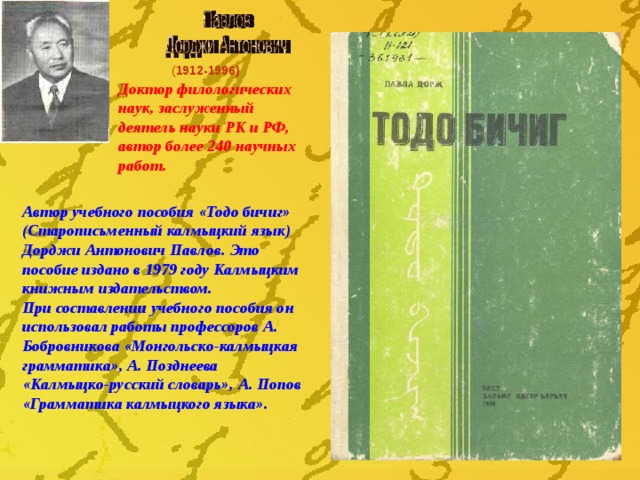 ( 1912-1996) Доктор филологических наук, заслуженный деятель науки РК и РФ, автор более 240 научных работ. Автор учебного пособия «Тодо бичиг» (Старописьменный калмыцкий язык) Дорджи Антонович Павлов. Это пособие издано в 1979 году Калмыцким книжным издательством. При составлении учебного пособия он использовал работы профессоров А. Бобровникова «Монгольско-калмыцкая грамматика», А. Позднеева «Калмыцко-русский словарь», А. Попов «Грамматика калмыцкого языка».  