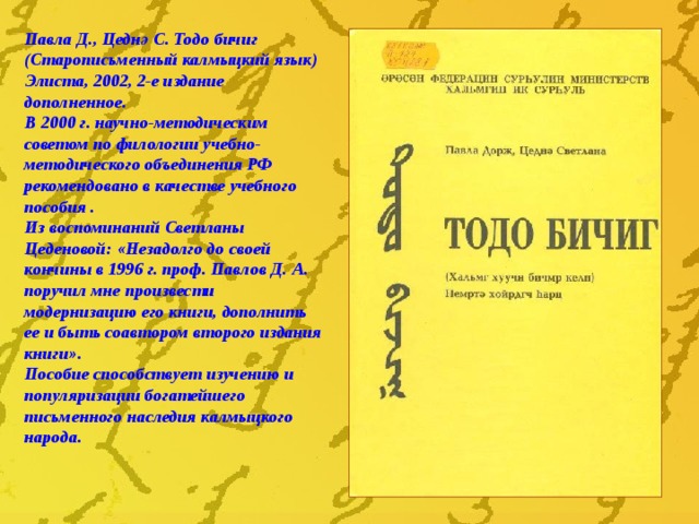 Павла Д., Цедн ә С. Тодо бичиг (Старописьменный калмыцкий язык) Элиста, 2002, 2-е издание дополненное. В 2000 г. научно-методическим советом по филологии учебно-методического объединения РФ рекомендовано  в качестве учебного пособия . Из воспоминаний Светланы Цеденовой: «Незадолго до своей кончины в 1996 г. проф. Павлов Д. А. поручил мне произвести модернизацию его книги, дополнить ее и быть соавтором второго издания книги». Пособие способствует изучению и популяризации богатейшего письменного наследия калмыцкого народа. 