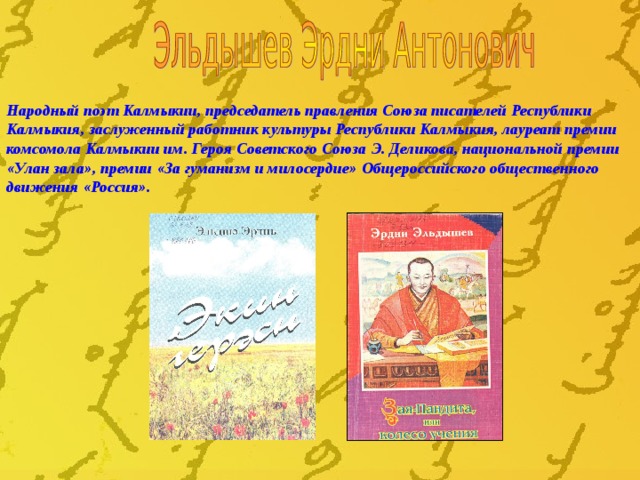 Народный поэт Калмыкии, председатель правления Союза писателей Республики Калмыкия, заслуженный работник культуры Республики Калмыкия, лауреат премии комсомола Калмыкии им. Героя Советского Союза Э. Деликова, национальной премии «Улан зала», премии «За гуманизм и милосердие» Общероссийского общественного движения «Россия».  