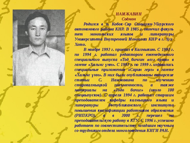 НАМЖАВИН Содмон Родился в п. Кобок-Сяр Синьцзян-Уйгурского автономного района КНР. В 1985 г. окончил факуль­тет монгольских языков и литературы Университета Внутренней Монголии КНР в г. Хух-Хото. В ноябре 1992 г. приехал в Калмыкию. С 1992 г. по 1994 г. работал редактором еженедельного специального выпуска «Тод бичгин өлзә оршв» в газете «Хальмг үнн». С 1992 г. по 1999 г. издавались специальные приложения «Сарин герл» в газете «Хальмг үнн». В них были опубликованы авторские статьи С. Намжавина по изучению старокалмыцкой письменности, а также материалы на «Тодо бичиг» (около 100 спецвыпусков). С апреля 1994 г. работал старшим преподавателем кафедры калмыцкого языка и литературы Республиканского института повышения квалификации работников образования (РИПКРО), а в 2000 г. перешел на преподавательскую работу в КГУ. С 1996 г. успешно работает по совместительству младшим научным со-трудником отдела монголоведения КИГИ РАН. 