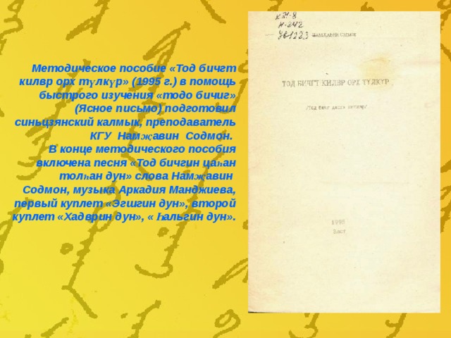 Методическое пособие «Тод бичгт килвр орх т үлкүр » (1995 г.) в помощь быстрого изучения «тодо бичиг» (Ясное письмо) подготовил синьцзянский калмык, преподаватель КГУ Нам җавин Содмон. В конце методического пособия включена песня «Тод бичгин цаһан толһан дун» слова Намҗавин Содмон , музыка Аркадия Манджиева, первый куплет «Эгшгин дун», второй куплет «Хадврин дун», «Һальгин дун». 