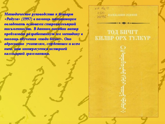 Методическое руководство к букварю «Радуга» (1997) в помощь начинающим овладевать основами старокалмыцкой письменности. В данном пособии автор предлагает разработанную им методику в помощь обучения «тодо бичиг». Оно адресовано учителям, студентам и всем тем, кто интересуется историей калмыцкой грамматики. 